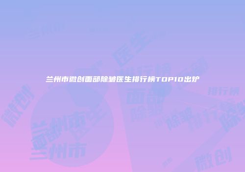 兰州市微创面部除皱医生排行榜TOP10出炉
