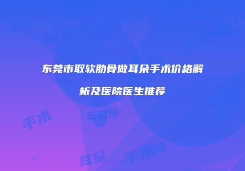 东莞市取软肋骨做耳朵手术价格解析及医院医生推荐
