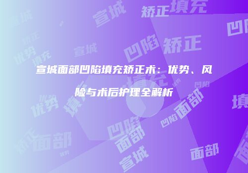 宣城面部凹陷填充矫正术：优势、风险与术后护理全解析