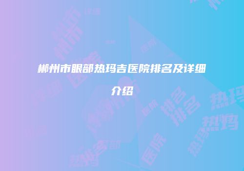 郴州市眼部热玛吉医院排名及详细介绍