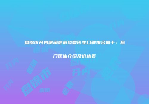 盘锦市开内眼角疤痕修复医生口碑排名前十：热门医生介绍及价格表