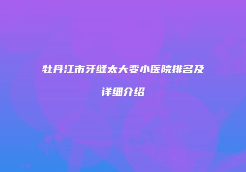牡丹江市牙缝太大变小医院排名及详细介绍