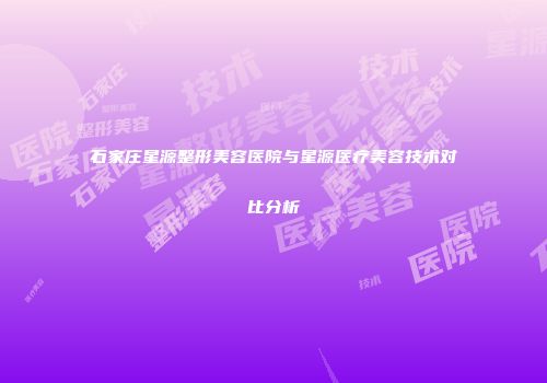 石家庄星源整形美容医院与星源医疗美容技术对比分析
