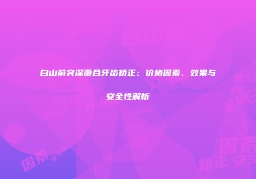 白山前突深覆合牙齿矫正：价格因素、效果与安全性解析