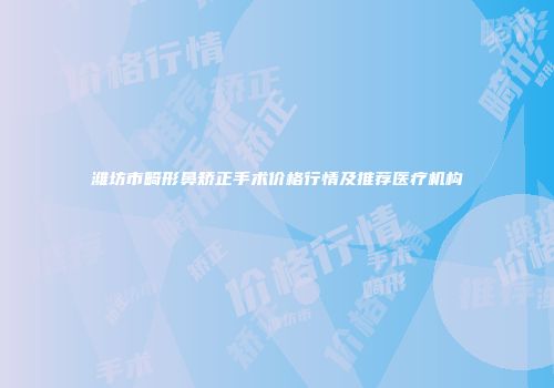 潍坊市畸形鼻矫正手术价格行情及推荐医疗机构