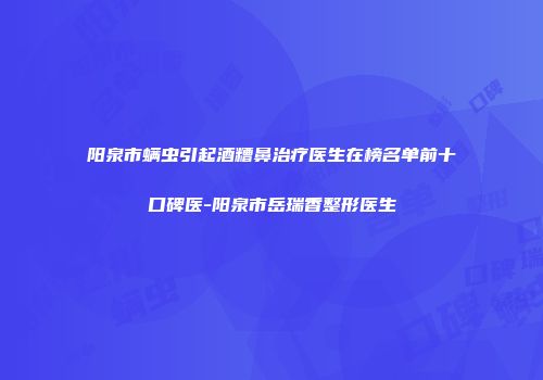 阳泉市螨虫引起酒糟鼻治疗医生在榜名单前十口碑医-阳泉市岳瑞香整形医生