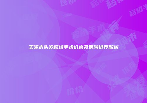 玉溪市头发移植手术价格及医院推荐解析