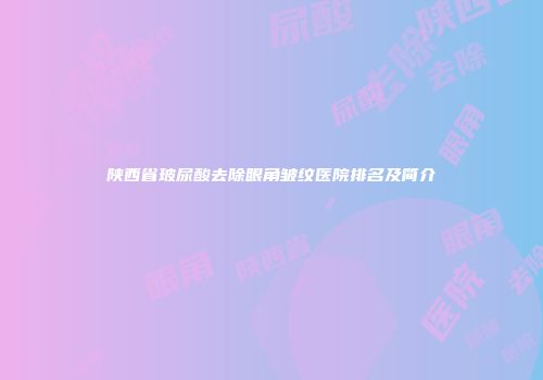 陕西省玻尿酸去除眼角皱纹医院排名及简介