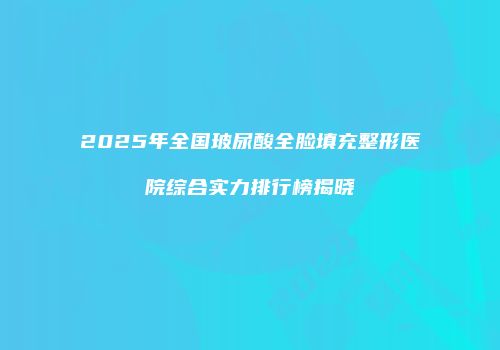 2025年全国玻尿酸全脸填充整形医院综合实力排行榜揭晓