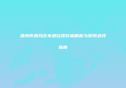 漳州市热玛吉电波拉皮价格解析与医院选择指南