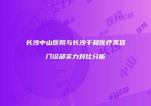 长沙中山医院与长沙千和医疗美容门诊部实力对比分析