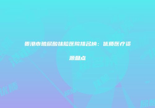 贵港市玻尿酸抹脸医院排名榜：优质医疗资源盘点