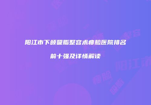 阳江市下颌吸脂整容术瘦脸医院排名前十强及详情解读