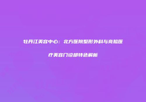 牡丹江美容中心：北方医院整形外科与亮脸医疗美容门诊部特色解析