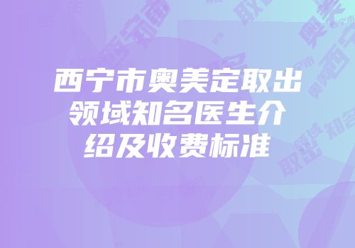 西宁市奥美定取出领域知名医生介绍及收费标准