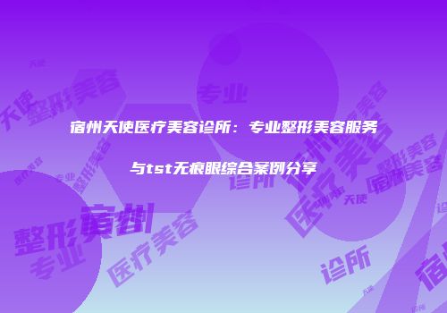 宿州天使医疗美容诊所：专业整形美容服务与tst无痕眼综合案例分享