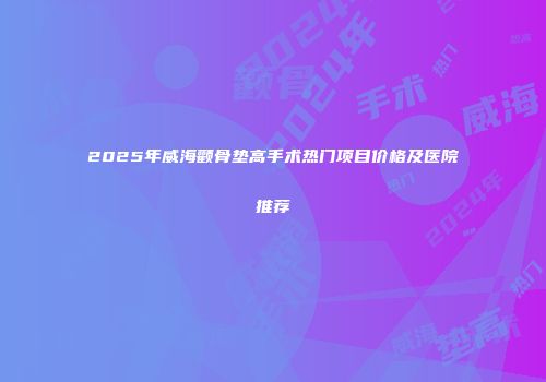 2025年威海颧骨垫高手术热门项目价格及医院推荐