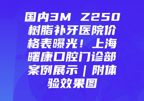 国内3M Z250树脂补牙医院价格表曝光！上海曙康口腔门诊部案例展示｜附体验效果图