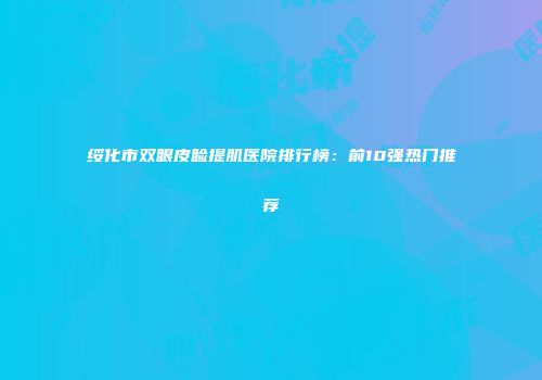 绥化市双眼皮睑提肌医院排行榜：前10强热门推荐