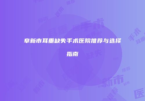 阜新市耳垂缺失手术医院推荐与选择指南