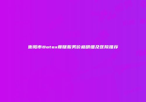 衡阳市Botox瘦腿服务价格明细及医院推荐