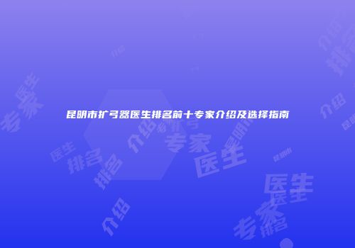 昆明市扩弓器医生排名前十专家介绍及选择指南
