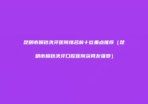 昆明市喷砂洗牙医院排名前十位重点推荐（昆明市喷砂洗牙口腔医院获网友强赞）