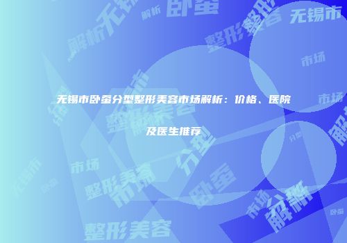 无锡市卧蚕分型整形美容市场解析：价格、医院及医生推荐