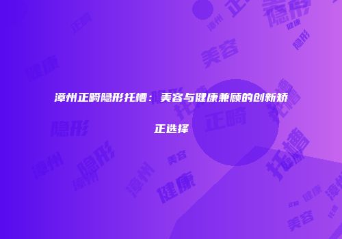 漳州正畸隐形托槽：美容与健康兼顾的创新矫正选择