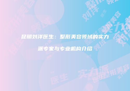 昆明刘洋医生：整形美容领域的实力派专家与专业机构介绍