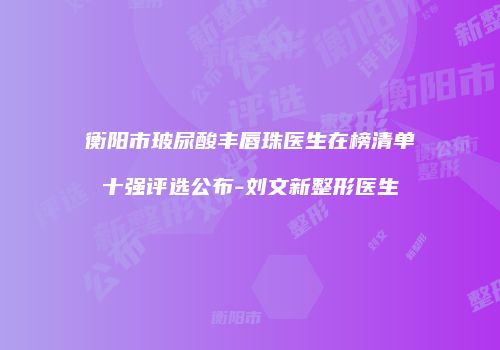 衡阳市玻尿酸丰唇珠医生在榜清单十强评选公布-刘文新整形医生