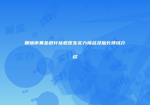 聊城市黄金微针祛痘医生实力排名及擅长领域介绍