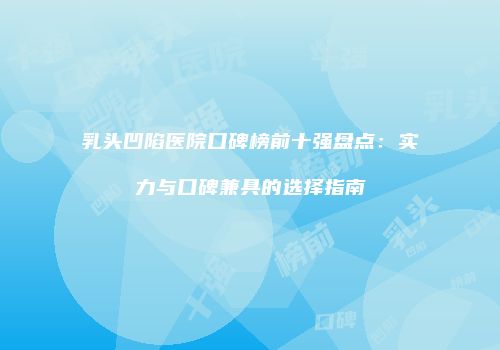 乳头凹陷医院口碑榜前十强盘点：实力与口碑兼具的选择指南