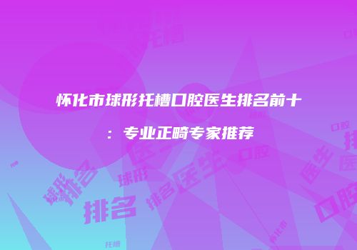 怀化市球形托槽口腔医生排名前十：专业正畸专家推荐
