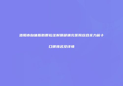 洛阳市自体脂肪颗粒注射颞部填充医院综合实力前十口碑排名及详情