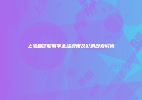 上饶自体脂肪丰全脸费用及影响因素解析
