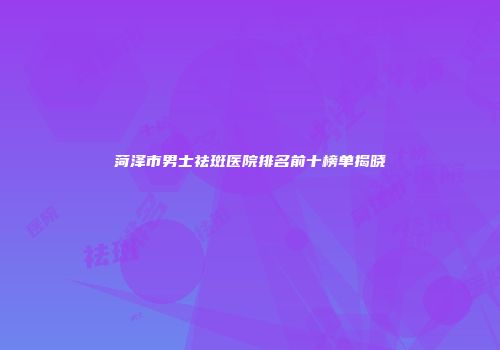 菏泽市男士祛斑医院排名前十榜单揭晓