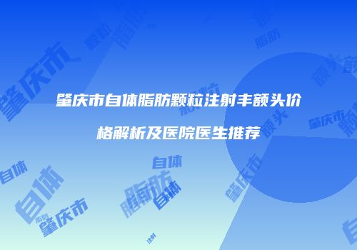 肇庆市自体脂肪颗粒注射丰额头价格解析及医院医生推荐