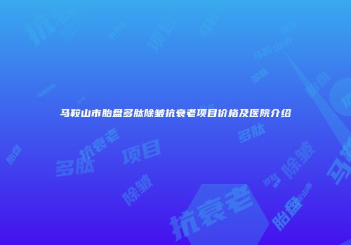 马鞍山市胎盘多肽除皱抗衰老项目价格及医院介绍