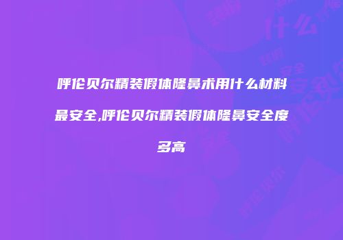 呼伦贝尔精装假体隆鼻术用什么材料最安全,呼伦贝尔精装假体隆鼻安全度多高