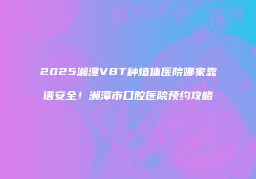 2025湘潭VBT种植体医院哪家靠谱安全！湘潭市口腔医院预约攻略