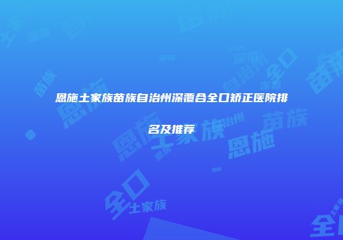 恩施土家族苗族自治州深覆合全口矫正医院排名及推荐