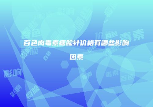 百色肉毒素瘦脸针价格有哪些影响因素