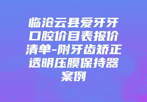 临沧云县爱牙牙口腔价目表报价清单-附牙齿矫正透明压膜保持器案例