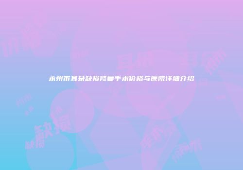 永州市耳朵缺损修复手术价格与医院详细介绍