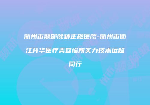 衢州市颞部除皱正规医院-衢州市衢江芬华医疗美容诊所实力技术远超同行