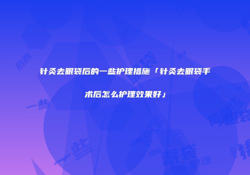 针灸去眼袋后的一些护理措施「针灸去眼袋手术后怎么护理效果好」