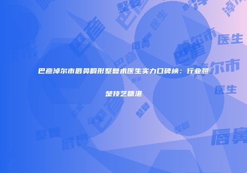巴彦淖尔市唇鼻畸形整复术医生实力口碑榜：行业翘楚技艺精湛