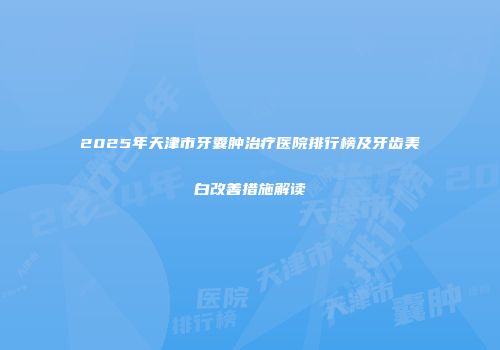 2025年天津市牙囊肿治疗医院排行榜及牙齿美白改善措施解读