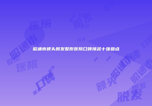 昭通市额头脱发整形医院口碑排名十强盘点